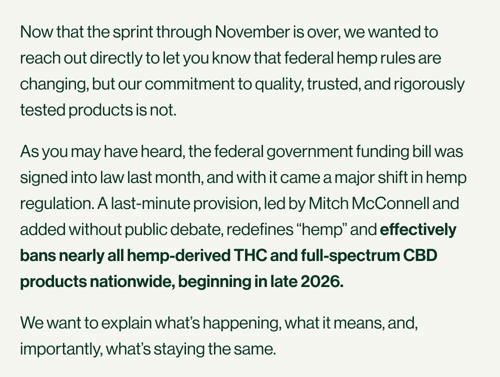 Now that the sprint through November is over, we wanted to reach out directly to let you know that federal hemp rules are changing, but our commitment to quality, trusted, and rigorously tested products is not. As you may have heard, the federal government funding bill was signed into law last month, and with it came a major shift in hemp regulation. A last-minute provision, led by Mitch McConnell and added without public debate, redefines “hemp” and effectively bans nearly all hemp-derived THC and full-spectrum CBD products nationwide, beginning in late 2026. We want to explain what’s happening, what it means, and, importantly, what’s staying the same.