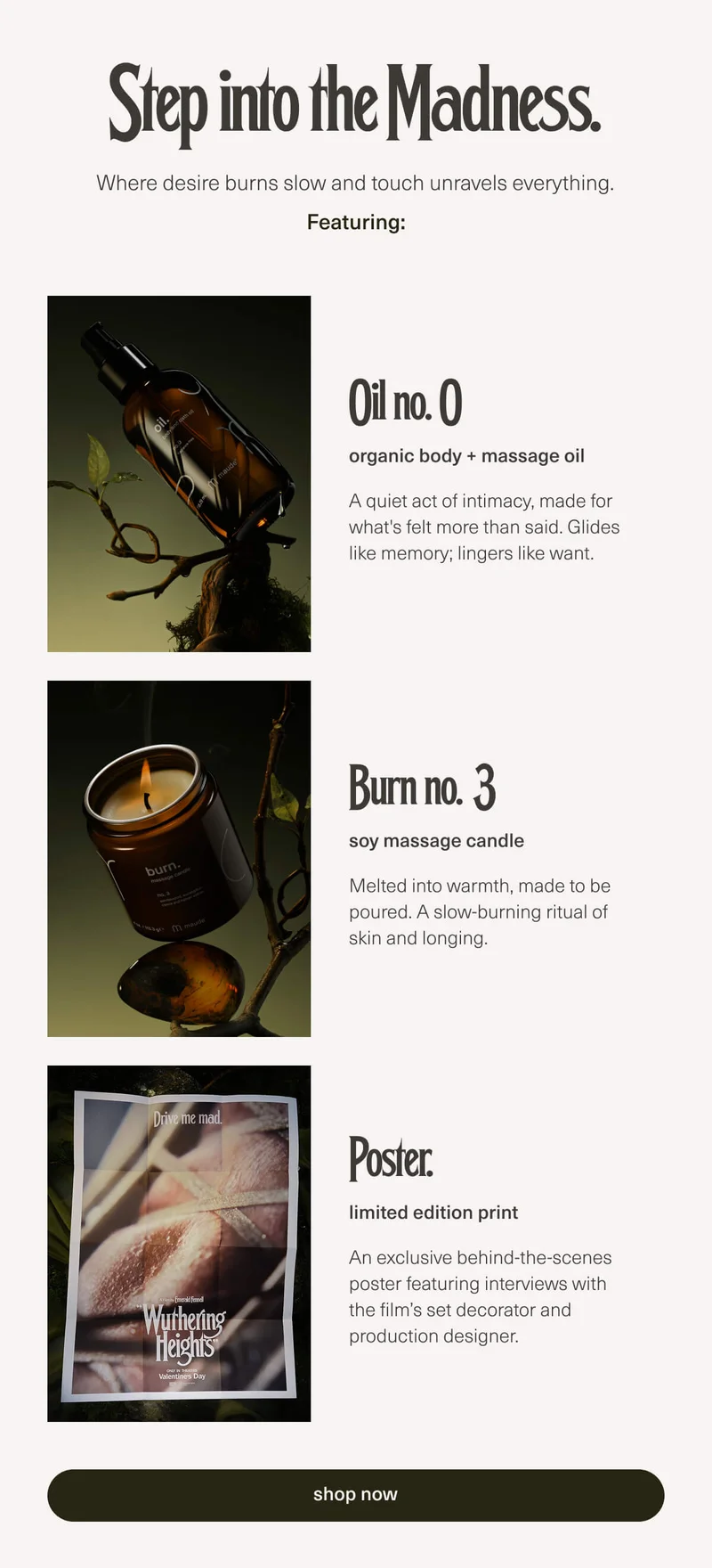 Step into the Madness. | Where desire burns slow and touch unravels everything. | Featuring: Oil no. 0 | organic body + massage oil | A quiet act of intimacy, made for what's felt more than said. Glides like memory; lingers like want. | Burn no. 3 | soy massage candle | Melted into warmth, made to be poured. A slow-burning ritual of skin and longing. | Poster. | limited edition print | An exclusive behind-the-scenes poster featuring interviews with the film’s set decorator and production designer. | [ shop now ]