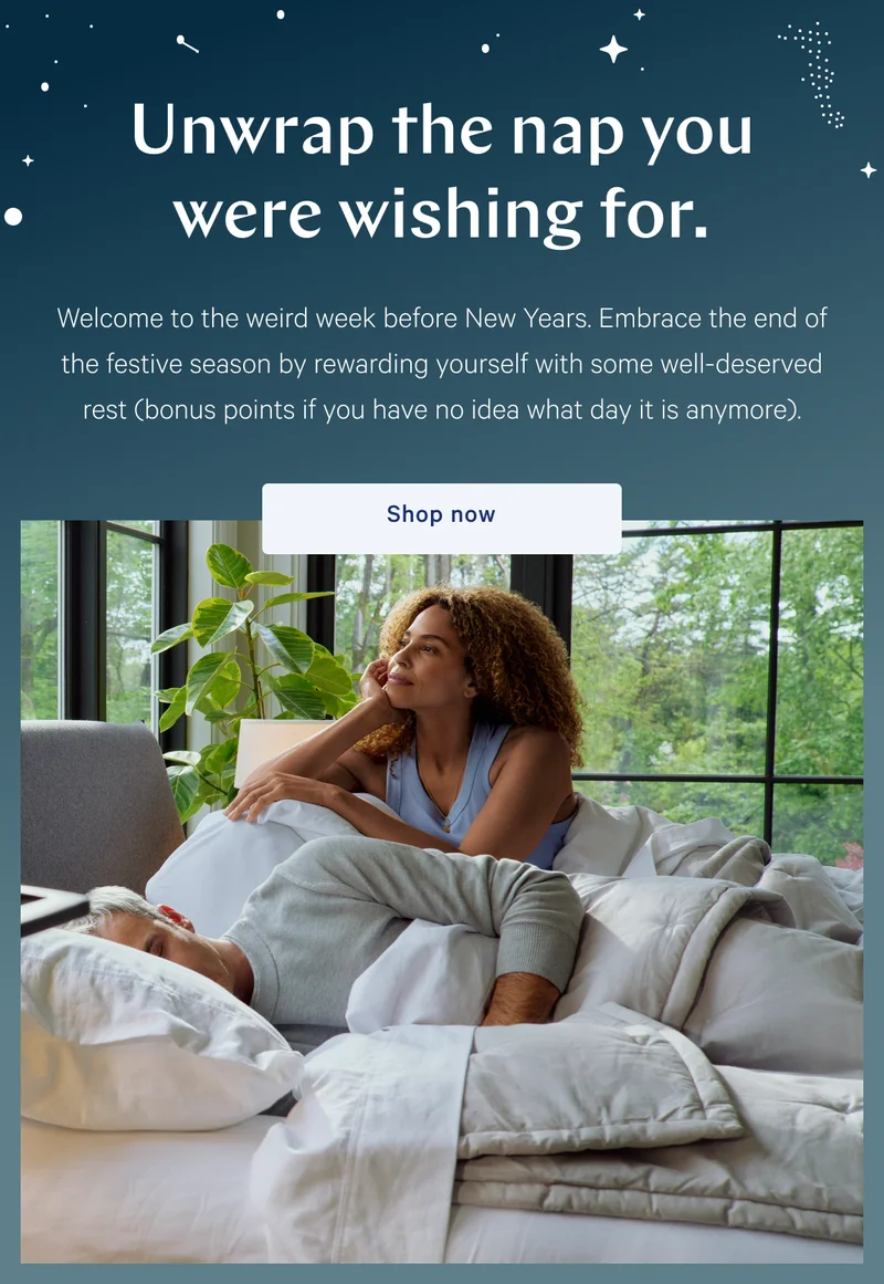 Unwrap the nap you were wishing for. >> Welcome to the weird week before New Years. Embrace the end of the festive season by rewarding yourself with some well-deserved rest (bonus points if you have no idea what day it is anymore). >> Shop now >>