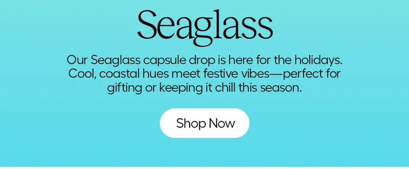Seaglass. Our Seaglass capsule drop is here for the holidays. Cooll, coastal hues meet festive vibes - perfect for gifting or keeping it chill this season. - Shop Now