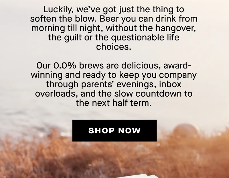 Summer’s over. The kids are back in school, your out-of-office is a distant memory, and reality’s hit harder than a Monday morning alarm.  Luckily, we’ve got just the thing to soften the blow. Beer you can drink from morning till night, without the hangover, the guilt or the questionable life choices.  Our 0.0% brews are delicious, award-winning and ready to keep you company through parents’ evenings, inbox overloads, and the slow countdown to the next half term.