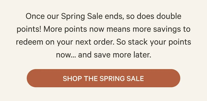 Once our Spring Sale ends, so does double points! More points now means more savings to redeem on your next order. So stack your points now… and save more later. | Shop the Spring Sale