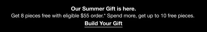 Our Summer Gift is here. Get 8 pieces free with eligible $55 order.* Spend more, get up to 10 free pieces.| Build Your Gift