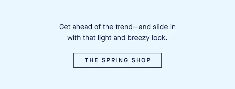 Get ahead of the trendβand slide in with that light and breezy look. THE SPRING SHOP Get ahead of the trendβand slide in with that light and breezy look. THE SPRING SHOP