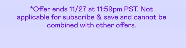 *Offer ends 11/27 at 11:59pm PST. Not applicable to subscribe & save and cannot be combined with other offers.