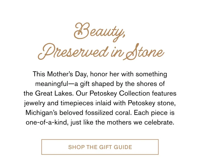 Beauty, Preserved in Stone | This Mother’s Day, honor her with something meaningful—a gift shaped by the shores of the Great Lakes. Our Petoskey Collection features jewelry and timepieces inlaid with Petoskey stone, Michigan’s beloved fossilized coral. Each piece is one-of-a-kind, just like the mothers we celebrate. SHOP THE GIFT GUIDE