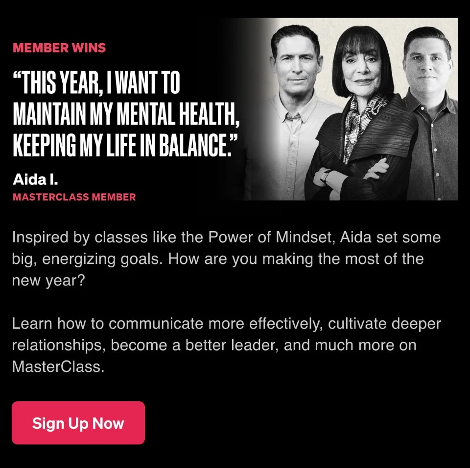 “This year, I want to maintain my mental health, keeping my life in balance.” Inspired by classes like the Power of Mindset, Aida set some big, energizing goals. How are you making the most of the new year? Learn how to communicate more effectively, cultivate deeper relationships, become a better leader, and much more on MasterClass.