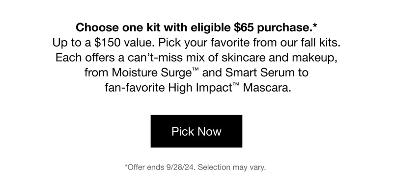 Choose one kit with eligible $65 purchase.* Up to a $150 value. Pick your favorite from our fall kits. Each offers a can’t-miss mix of skincare and makeup, from Moisture Surge™ and Smart Serum to fan-favorite High Impact™ Mascara. | Pick Now | *Offer ends 9/28/24. Selection may vary.