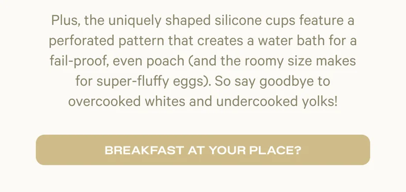 Plus, the uniquely shaped silicone cups feature a perforated pattern that creates a water bath for a fail-proof, even poach (and the roomy size makes for super-fluffy eggs). So say goodbye to overcooked whites and undercooked yolks! | Breakfast at your place?
