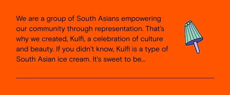 we are a group of South Asians empowering our community through representation. That's why we created, Kulfi, a celebration of culture and beauty. If you didn't know, Kulfi is a type of South Asian ice cream. It's sweet to be...