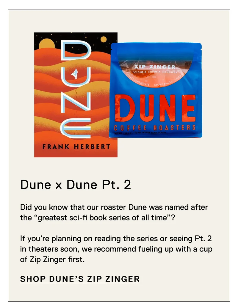 Dune x Dune Pt. 2. Did you know that our Dune was named after the “greatest sci-fi book series of all time”?   If you’re planning on reading the series or seeing Pt. 2 in theaters soon, we recommend fueling up with a cup of Zip Zinger first. Shop Zip Zinger