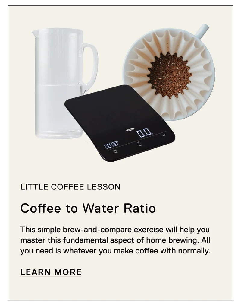 Little Coffee Lesson. Coffee to Water Ratio. This simple brew-and-compare exercise will help you master this fundamental aspect of home brewing. All you need is whatever you make coffee with normally. Learn More