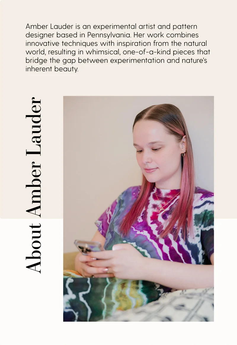 Amber Lauder is an experimental artist and pattern designer based in Pennsylvania. Her work combines innovative techniques with inspiration from natural world, resulting in whimsical, one-of-a-kind pieces that bridge the gap between experimentation and nature's inherent beauty.