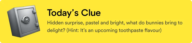 Today's clue: Hidden surprise, pastel and bright, what do bunnies bring to delight? (Hint: It’s an upcoming toothpaste flavour)