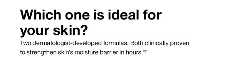 Which one is ideal for your skin? Two dermatologist-developed formulas. Both clinically proven to strengthen skin’s moisture barrier in hours.*+