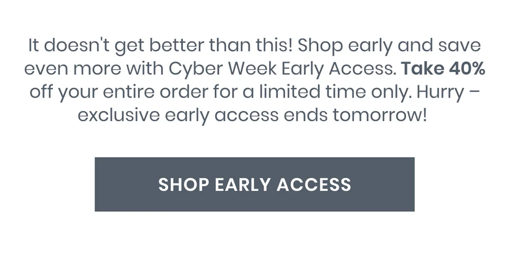 It doesn't get better than this! Shop early and save even more with Cyber Week Early Access. Take 40% on your entire order for a limited time only. Hurry – exclusive early access ends tomorrow!&nbsp;[SHOP EARLY ACCESS]