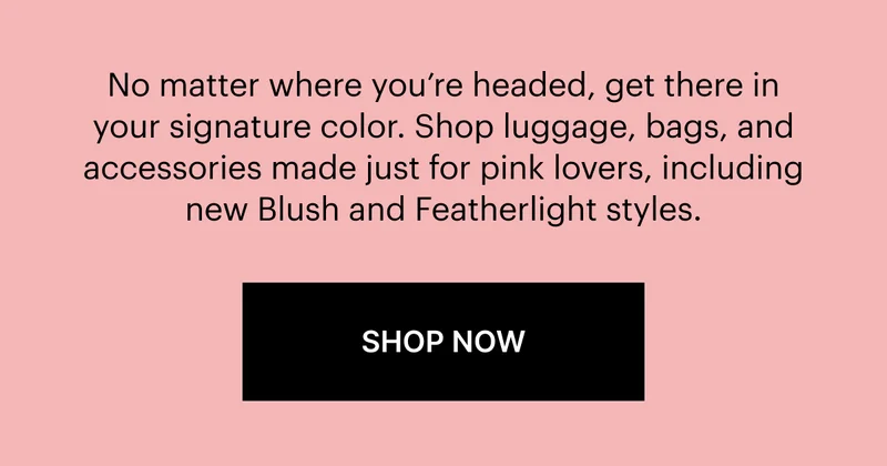 No matter where you’re headed, get there in your signature color. Shop luggage, bags, and accessories made just for pink lovers, including new Blush and Featherlight styles. SHOP NOW