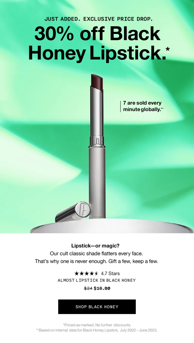 JUST ADDED. EXCLUSIVE PRICE DROP. 30% off Black Honey Lipstick.* 7 are sold every minute globally.**  | Lipstick—or magic? Our cult classic shade flatters every face. That’s why one is never enough. Gift a few, keep a few. SHOP BLACK HONEY *Priced as marked. No further  discounts. **Based on internal  data for Black Honey Lipstick,  July 2022 – June 2023. ALMOST LIPSTICK IN BLACK HONEY $16.80 SHOP BLACK HONEY