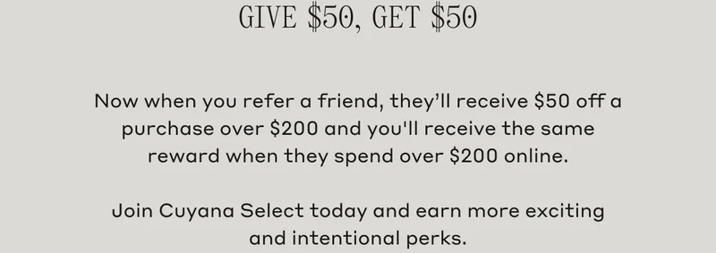 Give $50, Get $50 Now when you refer a friend, they'll receive $50 off a purchase over $200 and you'll receive the same reward when they spend over $200 online. Join Cuyana Select today and earn more exciting and intentional perks.