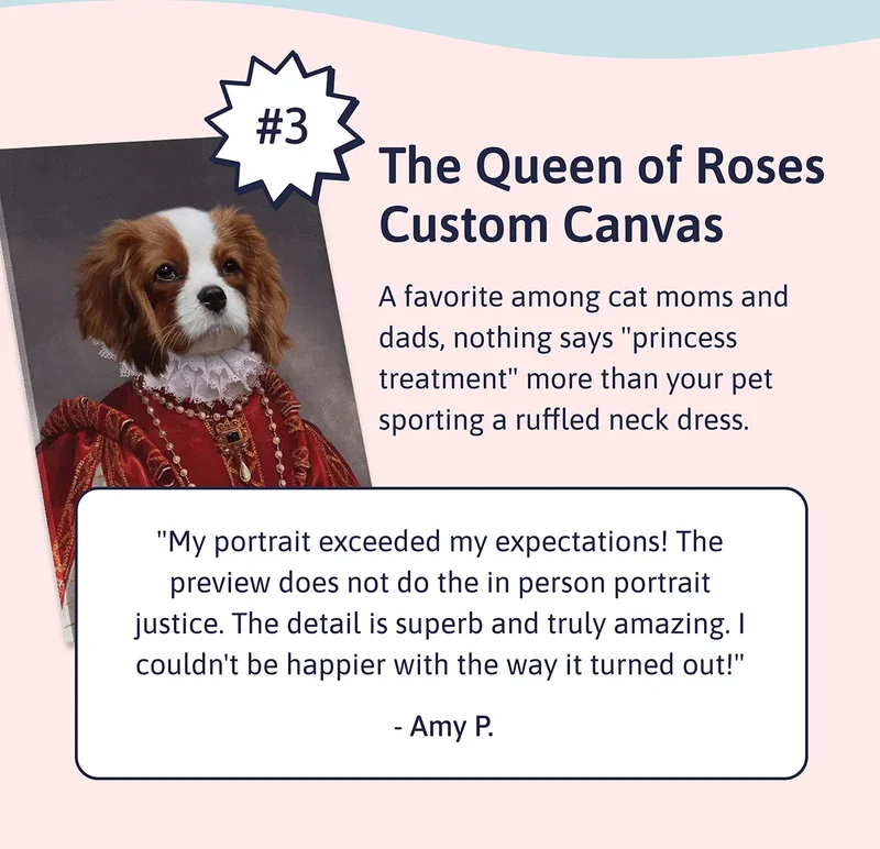 3. The Queen of Roses Custom Canvas. A favorite among cat moms and dads, nothing says "princess treatment" more than your pet sporting a ruffled neck dress.  "My portrait exceeded my expectations! The preview does not do the in person portrait justice. The detail is superb and truly amazing. I couldn't be happier with the way it turned out!" - Amy P.