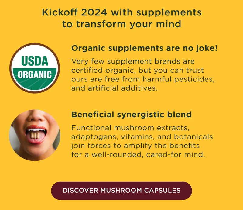 Kickoff 2024 with supplements to transform your mind. Organic supplements are no joke! Very few supplement brands are certified organic, but you can trust ours are free from harmful pesticides, and artificial additives. Beneficial synergistic blend: Functional mushroom extracts, adaptogens, vitamins, and botanicals join forces to amplify the benefits for a well-rounded, cared-for mind. - DISCOVER MUSHROOM CAPSULES - More in-store news: