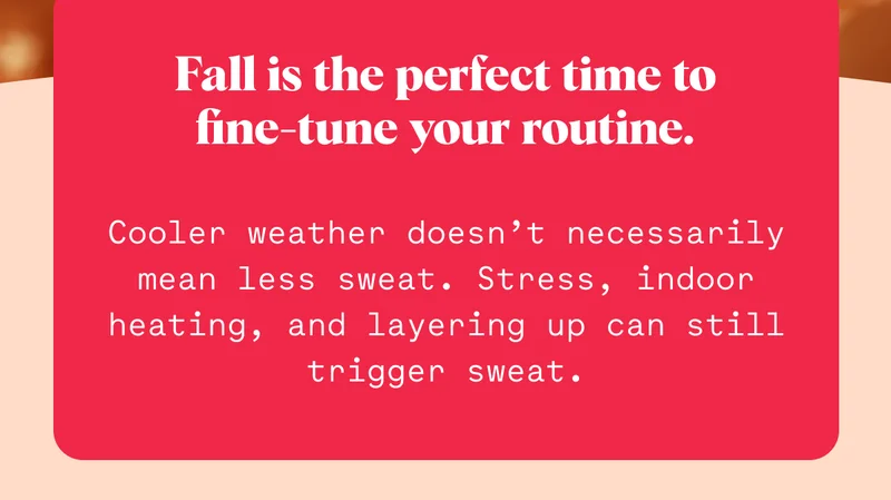 Fall is the perfect time to fine-tune your routine. Cooler weather doesn’t necessarily mean less sweat. Stress, indoor heating, and layering up can still trigger sweat.