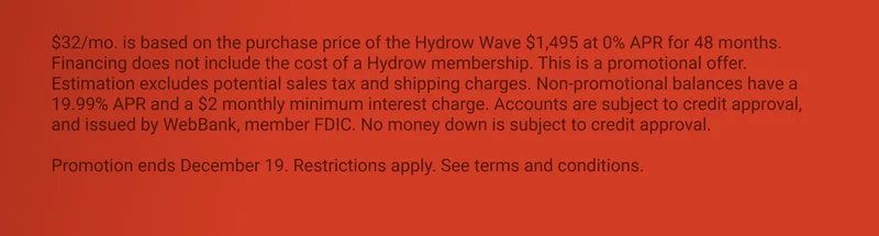 $32/mo. is based on the purchase price of the Hydrow Wave $1,495 at 0% APR for 48 months. Financing does not include the cost of a Hydrow membership. This is a promotional offer. Estimation excludes potential sales tax and shipping charges. Non-promotional balances have a 19.99% APR and a $2 monthly minimum interest charge. Accounts are subject to credit approval, and issued by WebBank, member FDIC. No money down is subject to credit approval.  Promotion ends December 19. Restrictions apply. See terms and conditions.