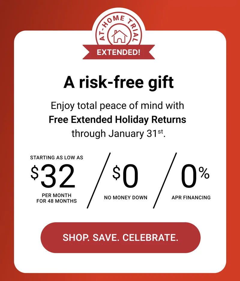 A risk-free gift. Enjoy total peace of mind with Free Extended Holiday Returns through January 31st. Starting as low as $32 per month for 48 months. $0 no money down. 0% APR Financing. Shop. Save. Celebrate.