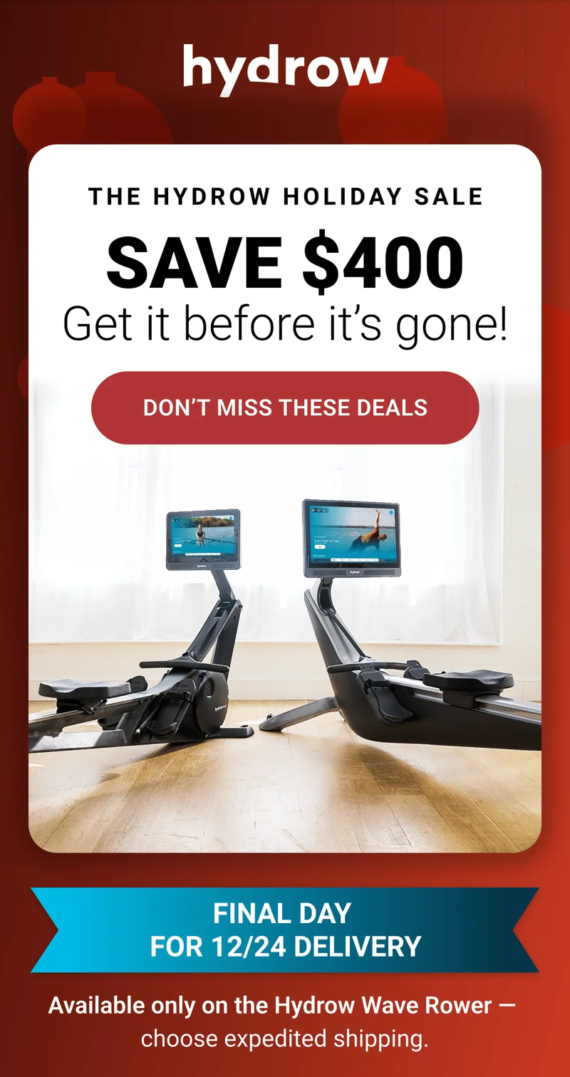 The Hydrow Holiday Sale. Save $400. Get it before it's gone. Don't miss these deals. Final day for 12/24 delivery. Available only on the Hydrow Wave Rower - choose expedited shipping.