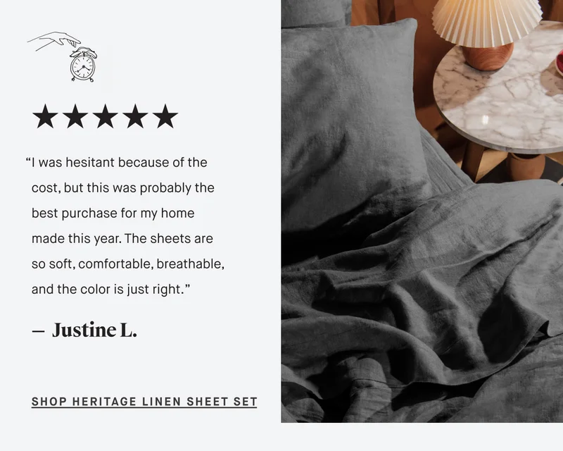 “I was hesitant because of the cost, but this was probably the best purchase for my home made this year. The sheets are so soft, comfortable, breathable, and the color is just right.”  —  Justine L. SHOP Heritage Linen Sheet Set