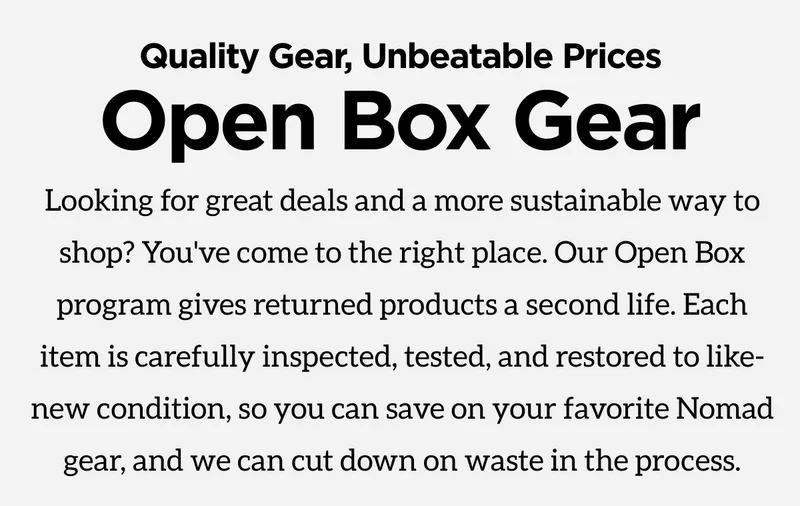 Quality gear, unbeatable prices. Open Box Gear. Looking for great deals and a more sustainable way to shop? You've come to the right place. Our Open Box program gives returned products a second life. Each item is carefully inspected, tested, and restored to like-new condition, so you can save on your favorite Nomad gear, and we can cut down on waste in the process.