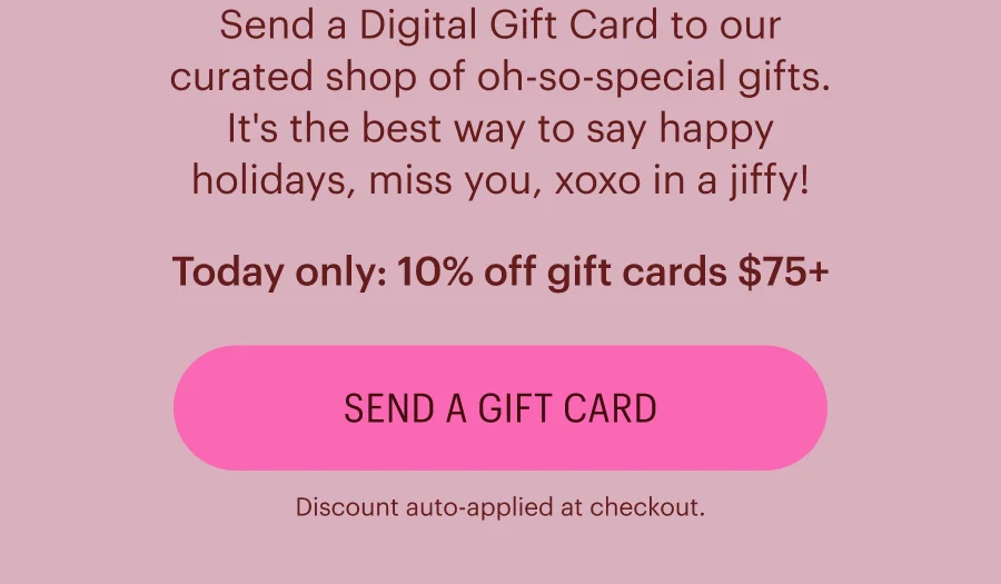 Send a Digital Gift Card to our curated shop of oh-so-special gifts. It's the best way to say happy holidays, miss you, xoxo in a jiffy! Today only: 10% off gift cards $75+ (Discount auto-applied at checkout.) Send a Gift Card.