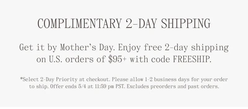 Complimentary 2-Day Shipping. Get it by Mother's Day. Enjoy free 2-day shipping on U.S. orders of $95+ with code FREESHIP. *Select 2-day priority at checkout. Please allow 1-2 business days for your order to ship. Offer ends 5/4 at 11:59 pm PST. Excludes preorders and past orders.