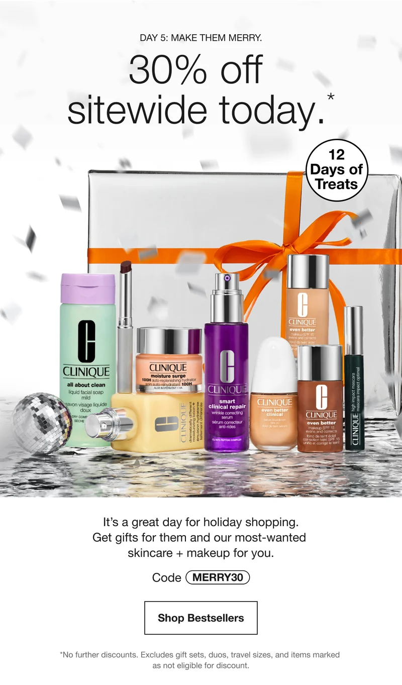 Day 5: Make them merry.  | 30% off sitewide today.* | 12 Days of Treats | It’s a great day for holiday shopping. Get gifts for them and our most-wanted skincare + makeup for you. | Code MERRY30 | Shop Bestsellers | *No further discounts. Excludes gift sets, duos, travel sizes, and items marked as not eligible for discount.