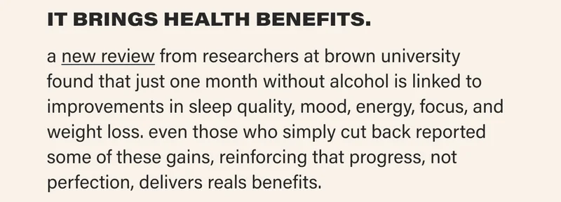 IT BRINGS HEALTH BENEFITS. a new review from researchers at brown university found that just one month without alcohol is linked to improvements in sleep quality, mood, energy, focus, and weight loss. even those who simply cut back reported some of these gains, reinforcing that progress, not perfection, delivers reals benefits.