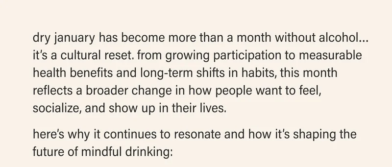 dry january has become more than a month without alcohol… it’s a cultural reset. from growing participation to measurable health benefits and long-term shifts in habits, this month reflects a broader change in how people want to feel, socialize, and show up in their lives.   here’s why it continues to resonate and how it’s shaping the future of mindful drinking:
