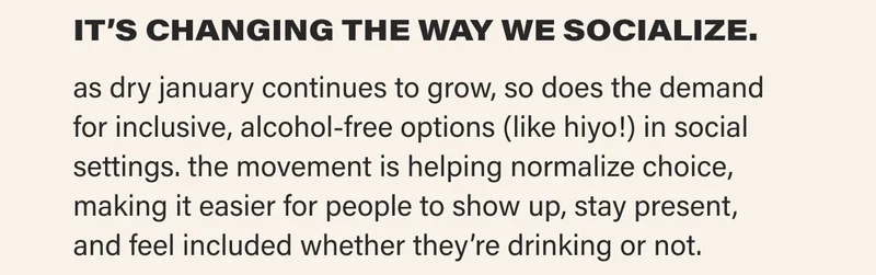 IT’S CHANGING THE WAY WE SOCIALIZE.  as dry january continues to grow, so does the demand for inclusive, alcohol-free options (like hiyo!) in social settings. the movement is helping normalize choice, making it easier for people to show up, stay present, and feel included whether they’re drinking or not.