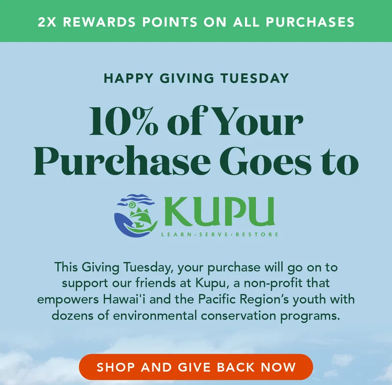 Get double points AND 10% of your purchase today will go to Kupu. Kupu is a non-profit that empowers Hawai'i and the Pacific Region's youth with dozens of environmental conservations
