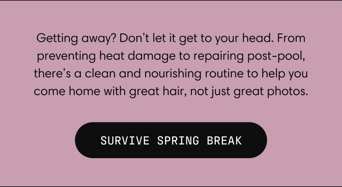 Getting away? Don’t let it get to your head. From preventing heat damage to repairing post-pool, there’s a clean and nourishing routine to help you come home with great hair, not just great photos.  | Survive Spring Break