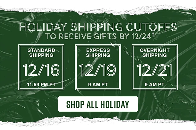 Holiday shipping cutoffs to receive gifts by 12-24. Standard Shipping 12-16 by 1159 PT. Express Shipping 12-19 by 9AM PT. Overnight Shipping 12-21 by 9AM PT. Shop All Holiday