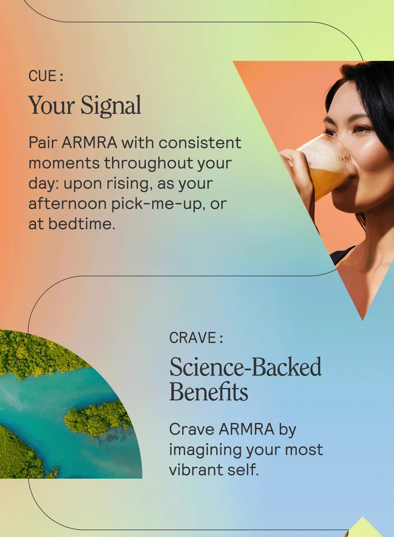 CUE: Your Signal. Pair ARMRA with consistent moments throughout your day: upon rising, as your afternoon pick-me-up, or at bedtime.  CRAVE: Science-Backed Benefits. Crave ARMRA by imagining your most vibrant self.