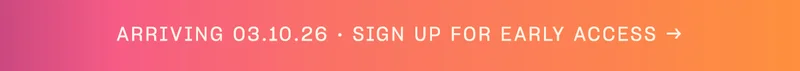 arriving 03.10.26 Sign up for early access