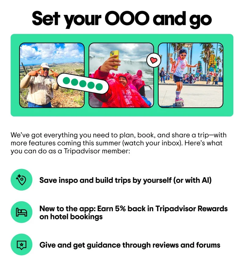 Set your OOO and go
Image description: People in different destinations, from desert hikes to waterfall cruises.
We’ve got everything you need to plan, book, and share a trip—with more features coming this summer (watch your inbox). Here’s what you can do as a Tripadvisor member:
Save inspo and build trips by yourself (or with AI)
New to the app: Earn 5% back in Tripadvisor Rewards on hotel bookings
Give and get guidance through reviews and forums