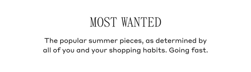 Most Wanted The popular summer pieces, as determined by all of you and your shopping habits. Going fast.