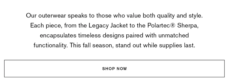 Our outerwear speaks to those who value both quality and style. Each piece, from the Legacy Jacket to the Polartec® Sherpa, encapsulates timeless designs paired with unmatched functionality. This fall season, stand out while supplies last. | SHOP NOW