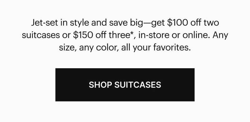 Jet-set in style and save big—get $100 off two suitcases or $150 off three, in-store or online. Any size, any color, all your favorites.