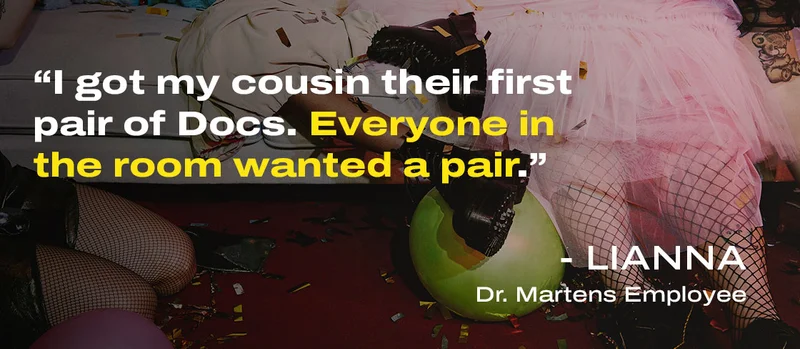 "I got my cousin their first pair of Docs. Everyone in the room wanted a pair." - Lianna Dr. Martens Employee