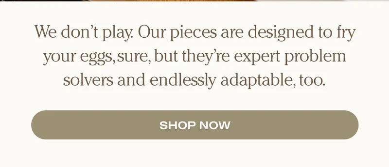 We don’t play. Our pieces are designed to fry your eggs, sure, but they’re expert problem solvers and endlessly adaptable, too.