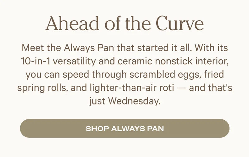 Meet the Always Pan that started it all. With its 10-in-1 versatility and ceramic nonstick interior, you can speed through scrambled eggs, fried spring rolls, and lighter-than-air roti — and that's just Wednesday.