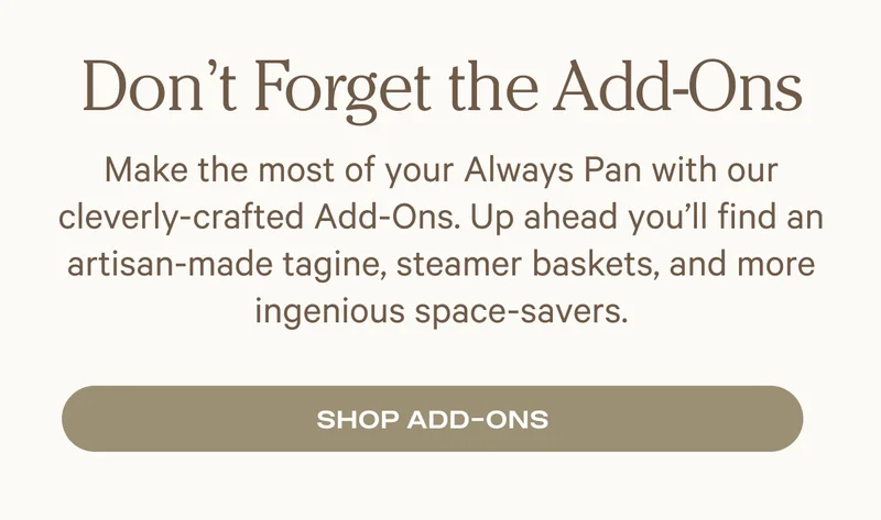 Don't Forget the Add-Ons: Make the most of your Always Pan with our cleverly-crafted Add-Ons. Up ahead you’ll find an artisan-made tagine, steamer baskets, and more ingenious space-savers.